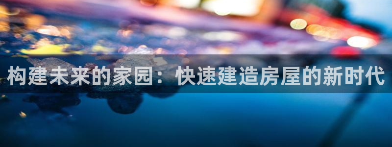 c7娱乐岛娱乐：构建未来的家园：快速建造房屋的新时代